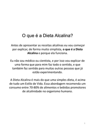 O que é a Dieta Alcalina?
Antes de apresentar as receitas alcalinas eu vou começar
por explicar, de forma muito simplista, o que é a Dieta
Alcalina e porque ela funciona.
Eu não sou médico ou cientista, e por isso vou explicar de
uma forma que para mim faz todo o sentido, e que
também faz sentido para muitas outras pessoas que játambém faz sentido para muitas outras pessoas que já
estão experimentando.
A Dieta Alcalina é mais do que uma simples dieta, é acima
de tudo um Estilo de Vida. Essa abordagem recomenda um
consumo entre 70-80% de alimentos e bebidas promotores
de alcalinidade no organismo humano.
3
 