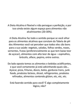 A Dieta Alcalina é flexível e não persegue a perfeição, e por
isso ainda existe algum espaço para alimentos não
alcalinizantes (20-30%).
A Dieta Alcalina faz todo o sentido porque se você olhar
para os alimentos alcalinos que constam da Tabela de pH
dos Alimentos você vai perceber que todos eles são bons
para a sua saúde: vegetais, saladas, folhas verdes, nozes,
sementes, frutas (preferencialmente as que tem baixo teor
de açúcar), alimentos com alto teor de água – espinafres,
brócolis, alface, pepino, entre outros.brócolis, alface, pepino, entre outros.
Do lado oposto temos os alimentos e bebidas acidificantes,
e que você certamente já está adivinhando quais são…
Açúcar, pizza, frituras, doces, bolos, gorduras trans, junk
foods, produtos lácteos, álcool, refrigerantes, produtos
refinados, alimentos contendo glúten, etc, etc, etc.
Está fazendo sentido para você? É algo completamente
lógico, não?
4
 