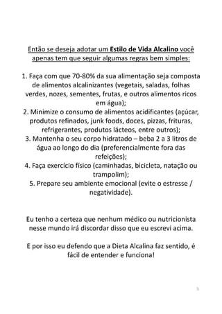 Então se deseja adotar um Estilo de Vida Alcalino você
apenas tem que seguir algumas regras bem simples:
1. Faça com que 70-80% da sua alimentação seja composta
de alimentos alcalinizantes (vegetais, saladas, folhas
verdes, nozes, sementes, frutas, e outros alimentos ricos
em água);
2. Minimize o consumo de alimentos acidificantes (açúcar,
produtos refinados, junk foods, doces, pizzas, frituras,
refrigerantes, produtos lácteos, entre outros);
3. Mantenha o seu corpo hidratado – beba 2 a 3 litros de
água ao longo do dia (preferencialmente fora das
refeições);refeições);
4. Faça exercício físico (caminhadas, bicicleta, natação ou
trampolim);
5. Prepare seu ambiente emocional (evite o estresse /
negatividade).
Eu tenho a certeza que nenhum médico ou nutricionista
nesse mundo irá discordar disso que eu escrevi acima.
E por isso eu defendo que a Dieta Alcalina faz sentido, é
fácil de entender e funciona!
5
 