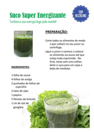 Suco Super Energizante
Turbina a sua energia logo pela manhã!
INGREDIENTES:
PREPARAÇÃO:
Corte todos os alimentos de modo
a que caibam no seu juicer ou
centrífuga.
Ligue o juicer e comece a colocar
os alimentos ao acaso até que
esteja tudo espremido. No
final, mexa com uma colher,
deite o suco para um copo e
INGREDIENTES:
1 folha de couve
4 folhas de acelga
2 punhados de folhas de
espinafre
2 talos de aipo
1 pepino
5 floretes de brócolis
1 cm de raíz de
gengibre
deite o suco para um copo e
beba de imediato.
7
 