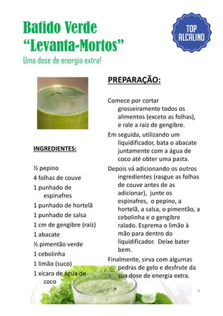 Batido Verde
“Levanta-Mortos”
Uma dose de energia extra!
INGREDIENTES:
PREPARAÇÃO:
Comece por cortar
grosseiramente todos os
alimentos (exceto as folhas),
e rale a raíz de gengibre.
Em seguida, utilizando um
liquidificador, bata o abacate
juntamente com a água de
coco até obter uma pasta.
½ pepino
4 folhas de couve
1 punhado de
espinafres
1 punhado de hortelã
1 punhado de salsa
1 cm de gengibre (raíz)
1 abacate
½ pimentão verde
1 cebolinha
1 limão (suco)
1 xícara de água de
coco
coco até obter uma pasta.
Depois vá adicionando os outros
ingredientes (rasgue as folhas
de couve antes de as
adicionar), junte os
espinafres, o pepino, a
hortelã, a salsa, o pimentão, a
cebolinha e o gengibre
ralado. Esprema o limão à
mão para dentro do
liquidificador. Deixe bater
bem.
Finalmente, sirva com algumas
pedras de gelo e desfrute da
sua dose de energia extra.
9
 