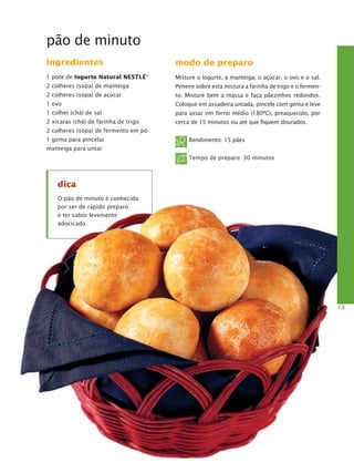 pão de minuto
ingredientes
1 pote de Iogurte Natural Nestlé®
2 colheres (sopa) de manteiga
2 colheres (sopa) de açúcar
1 ovo
1 colher (chá) de sal
2 xícaras (chá) de farinha de trigo
2 colheres (sopa) de fermento em pó
1 gema para pincelar
manteiga para untar
modo de preparo
Misture o Iogurte, a manteiga, o açúcar, o ovo e o sal.
Peneire sobre esta mistura a farinha de trigo e o fermen-
to. Misture bem a massa e faça pãezinhos redondos.
Coloque em assadeira untada, pincele com gema e leve
para assar em forno médio (180ºC), preaquecido, por
cerca de 15 minutos ou até que fiquem dourados.
Rendimento: 15 pães
Tempo de preparo: 30 minutos
13
dica
O pão de minuto é conhecido
por ser de rápido preparo
e ter sabor levemente
adocicado.
 