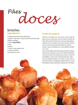 14
Pães
doces
modo de preparo
Dissolva o fermento em uma xícara e meia (chá) de
água morna e junte duas xícaras (chá) de farinha de
trigo. Misture bem até formar uma massa homogênea.
Coloque em uma vasilha, cubra com um pano e deixe
crescer em local aquecido até dobrar de volume.
À parte, bata a manteiga com o Leite Moça até obter
um creme.
Faça uma cavidade na farinha de trigo restante e coloque
ne­la os ovos, as gemas e o sal. Com as pontas dos dedos,
misture até obter uma farofa grossa. Junte o creme de
Leite Moça e amasse bem até desprender das mãos.
Em uma superfície limpa e seca, abra a massa com as
mãos formando um retângulo. Coloque dentro a massa
fermentada e misture, abrindo e sovando, por 10 minutos
brioches
ingredientes
4 tabletes de fermento para pão (60 g)
1 pacote (1 Kg) mais 2 xícaras (chá) de farinha de trigo
200g de manteiga
1 lata de Leite Moça®
3 ovos
3 gemas
1 colher e meia (sopa) de sal
1 ovo para pincelar
manteiga para untar
 