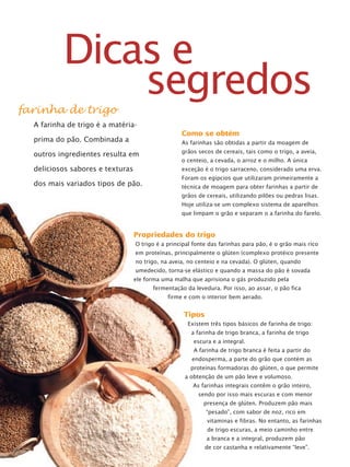 Como se obtém
As farinhas são obtidas a partir da moagem de
grãos secos de cereais, tais como o trigo, a aveia,
o centeio, a cevada, o arroz e o milho. A única
exceção é o trigo sarraceno, considerado uma erva.
Foram os egípcios que utilizaram primeiramente a
técnica de moagem para obter farinhas a partir de
grãos de cereais, utilizando pilões ou pedras lisas.
Hoje utiliza-se um complexo sistema de aparelhos
que limpam o grão e separam o a farinha do farelo.
Tipos
Existem três tipos básicos de farinha de trigo:
a farinha de trigo branca, a farinha de trigo
escura e a integral.
A farinha de trigo branca é feita a partir do
endosperma, a parte do grão que contém as
proteínas formadoras do glúten, o que permite
a obtenção de um pão leve e volumoso.
As farinhas integrais contêm o grão inteiro,
sendo por isso mais escuras e com menor
presença de glúten. Produzem pão mais
“pesado”, com sabor de noz, rico em
vitaminas e fibras. No entanto, as farinhas
de trigo escuras, a meio caminho entre
a branca e a integral, produzem pão
de cor castanha e relativamente “leve”.
farinha de trigo
A farinha de trigo é a matéria-
prima do pão. Combinada a
outros ingredientes resulta em
deliciosos sabores e texturas
dos mais variados tipos de pão.
Propriedades do trigo
O trigo é a principal fonte das farinhas para pão, é o grão mais rico
em proteínas, principalmente o glúten (complexo protéico presente
no trigo, na aveia, no centeio e na cevada). O glúten, quando
umedecido, torna-se elástico e quando a massa do pão é sovada
ele forma uma malha que aprisiona o gás produzido pela
fermentação da levedura. Por isso, ao assar, o pão fica
firme e com o interior bem aerado.
Dicas e
segredos
 