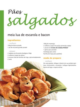 8
Pães
salgados
meia lua de escarola e bacon
ingredientes
• recheio
100g de bacon picado
1 pé de escarola grande picado
• massa
2 tabletes de fermento biológico (30g)
2 colheres (sopa) de açúcar
4 xícaras (chá) de farinha de trigo, aproximadamente
2 ovos
100g de manteiga
2 colheres (sopa) de queijo parmesão ralado
1 pacote de Creme de Cebola MAGGI®
1 gema para pincelar
manteiga para untar
farinha de trigo para polvilhar
modo de preparo
• recheio
Em uma panela, refogue o bacon em sua própria gor-
dura. Acrescente a escarola e refogue ligeiramente.
Retire do fogo e espere esfriar.
 
