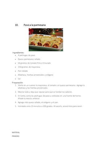 10. Pavo a la parmesana
Ingredientes:
 4 pechugas de pavo
 Queso parmesano rallado
 50 gramos de tomate frito o triturado
 150 gramos de mayonesa
 Pan rallado
 Albahaca, hierbas provenzales y orégano
 Sal
Preparación:
1. Vierte en un cuenco la mayonesa, el tomate y el queso parmesano. Agrega la
albahaca y las hierbas provenzales.
2. Mezcla todo y deja que repose para que se fundan los sabores.
3. En tanto, corta las pechugas de pavo y colócalas en una fuente de horno.
Añade la mezcla anterior.
4. Agrega más queso rallado, el orégano y el pan.
5. Hornéalo unos 25 minutos a 200 grados. Al sacarlo, estará listo para servir.
MATERIAL
PRIMERO
 