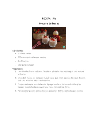 RECETA No
Mousse de fresas
Ingredientes:
 ½ kilo de fresas
 250 gramos de nata para montar
 3 o 4 huevos
 Miel para endulzar
Preparación:
1. Lava bien las fresas y sécalas. Trocéalas y bátelas hasta conseguir una textura
uniforme.
2. En un bol, monta las claras de huevo hasta que estén a punto de nieve. Puedes
usar una máquina eléctrica de varillas.
3. En otro recipiente, monta la nata. Agrega las claras de huevo batidas y las
fresas y mezcla hasta conseguir una masa homogénea. Sirve.
4. Para decorar puedes colocarle unos pedacitos de fresa cortados por encima.
 