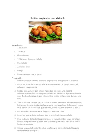 Bolitas crujientes de calabacín
Ingredientes:
 1 calabacín
 3 huevos
 Queso tierno
 120 gramos de queso rallado
 Pan rallado
 Aceite de oliva
 Perejil
 Pimienta negra y sal, a gusto
Preparación:
1. Pela el calabacín y rállalo o córtalo en porciones muy pequeñas. Reserva.
2. En un bol, bate dos huevos y añade el queso rallado, el perejil picado, el
calabacín y salpimienta.
3. Mezcla bien y añade pan rallado hasta que obtengas una masa lo
suficientemente densa como para darle forma de bolitas. Aproximadamente
unas 4 o 5 cucharadas de pan rallado. Deja enfriar en la nevera durante una
hora.
4. Trascurrido ese tiempo, saca el bol de la nevera y empieza a hacer pequeñas
bolitas con la masa. Aplástalas ligeramente con las palmas de la mano y coloca
en el centro un cuadrito de queso tierno, cierra y vuelve a formar la bolita.
5. En tanto, coloca una sartén al fuego con aceite de oliva.
6. En un bol aparte, bate un huevo y en otro bol, coloca pan rallado.
7. Pasa cada una de las bolitas primero por el huevo batido y luego por el pan
rallado. Asegúrate que queden bien cubiertas y échalas a freír en el aceite
hasta que se doren.
8. Coloca un papel absorbente sobre un plato y ve poniendo las bolitas para
retirar el exceso de grasa.
 