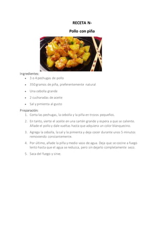 RECETA N-
Pollo con piña
Ingredientes:
 3 o 4 pechugas de pollo
 350 gramos de piña, preferentemente natural
 Una cebolla grande
 2 cucharadas de aceite
 Sal y pimienta al gusto
Preparación:
1. Corta las pechugas, la cebolla y la piña en trozos pequeños.
2. En tanto, vierte el aceite en una sartén grande y espera a que se caliente.
Añade el pollo y dale vueltas hasta que adquiera un color blanquecino.
3. Agrega la cebolla, la sal y la pimienta y deja cocer durante unos 5 minutos
removiendo constantemente.
4. Por último, añade la piña y medio vaso de agua. Deja que se cocine a fuego
lento hasta que el agua se reduzca, pero sin dejarlo completamente seco.
5. Saca del fuego y sirve.
 