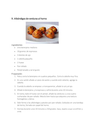 9. Albóndigas de verduras al horno
Ingredientes:
 Una berenjena mediana
 10 gramos de espinacas
 3 dientes de ajo
 1 cebolla pequeña
 1 huevo
 Pan rallado
 Perejil picado y sal al gusto
Preparación:
1. Pela y corta la berenjena en cuadros pequeños. Corta la cebolla muy fina.
2. En una sartén añade un poco de aceite y cuando esté caliente, agrega la
cebolla.
3. Cuando la cebolla se empiece a transparentar, añade la sal y el ajo.
4. Añade la berenjena y la espinaca y sofríe durante unos 10 minutos.
5. En tanto, bate el huevo con el perejil, añade las verduras y unas cuatro
cucharadas de pan rallado. Mezcla bien hasta que adquiera una textura
homogénea y densa.
6. Dale forma a las albóndigas y pásalas por pan rallado. Colócalas en una bandeja
de horno, forrada con papel de horno.
7. Hornea durante unos 10 minutos a 250 grados. Saca, espera a que se enfríen y
sirve.
 