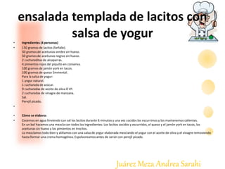 Juárez Meza Andrea Sarahi
ensalada templada de lacitos con
salsa de yogur• Ingredientes (4 personas)
• 150 gramos de lacitos (farfalle).
50 gramos de aceitunas verdes sin hueso.
50 gramos de aceitunas negras sin hueso.
2 cucharaditas de alcaparras.
4 pimientos rojos del piquillo en conserva.
100 gramos de jamón york en tacos.
100 gramos de queso Emmental.
Para la salsa de yogur:
1 yogur natural.
1 cucharada de azúcar.
9 cucharadas de aceite de oliva 0´4º.
2 cucharadas de vinagre de manzana.
Sal.
Perejil picado.
•
• Cómo se elabora:
• Cocemos en agua hirviendo con sal los lacitos durante 6 minutos y una vez cocidos los escurrimos y los mantenemos calientes.
En un bol hacemos una mezcla con todos los ingredientes: Los lacitos cocidos y escurridos, el queso y el jamón york en tacos, las
aceitunas sin hueso y los pimientos en trocitos.
Lo mezclamos todo bien y aliñamos con una salsa de yogur elaborada mezclando el yogur con el aceite de oliva y el vinagre removiendo
hasta formar una crema homogénea. Espolvoreamos antes de servir con perejil picado.
 