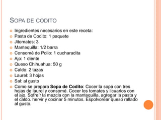 SOPA DE CODITO
 Ingredientes necesarios en este receta:
 Pasta de Codito: 1 paquete
 Jitomates: 3
 Mantequilla: 1/2 barra
 Consomé de Pollo: 1 cucharadita
 Ajo: 1 diente
 Queso Chihuahua: 50 g
 Caldo: 2 tazas
 Laurel: 3 hojas
 Sal: al gusto
 Como se prepara Sopa de Codito: Cocer la sopa con tres
hojas de laurel y consomé. Cocer los tomates y licuarlos con
el ajo. Sofreír la mezcla con la mantequilla, agregar la pasta y
el caldo. hervir y cocinar 5 minutos. Espolvorear queso rallado
al gusto.
 