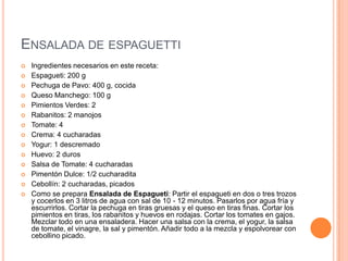ENSALADA DE ESPAGUETTI
 Ingredientes necesarios en este receta:
 Espagueti: 200 g
 Pechuga de Pavo: 400 g, cocida
 Queso Manchego: 100 g
 Pimientos Verdes: 2
 Rabanitos: 2 manojos
 Tomate: 4
 Crema: 4 cucharadas
 Yogur: 1 descremado
 Huevo: 2 duros
 Salsa de Tomate: 4 cucharadas
 Pimentón Dulce: 1/2 cucharadita
 Cebollín: 2 cucharadas, picados
 Como se prepara Ensalada de Espagueti: Partir el espagueti en dos o tres trozos
y cocerlos en 3 litros de agua con sal de 10 - 12 minutos. Pasarlos por agua fría y
escurrirlos. Cortar la pechuga en tiras gruesas y el queso en tiras finas. Cortar los
pimientos en tiras, los rabanitos y huevos en rodajas. Cortar los tomates en gajos.
Mezclar todo en una ensaladera. Hacer una salsa con la crema, el yogur, la salsa
de tomate, el vinagre, la sal y pimentón. Añadir todo a la mezcla y espolvorear con
cebollino picado.
 