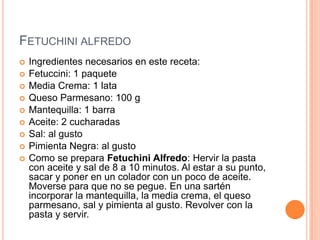 FETUCHINI ALFREDO
 Ingredientes necesarios en este receta:
 Fetuccini: 1 paquete
 Media Crema: 1 lata
 Queso Parmesano: 100 g
 Mantequilla: 1 barra
 Aceite: 2 cucharadas
 Sal: al gusto
 Pimienta Negra: al gusto
 Como se prepara Fetuchini Alfredo: Hervir la pasta
con aceite y sal de 8 a 10 minutos. Al estar a su punto,
sacar y poner en un colador con un poco de aceite.
Moverse para que no se pegue. En una sartén
incorporar la mantequilla, la media crema, el queso
parmesano, sal y pimienta al gusto. Revolver con la
pasta y servir.
 