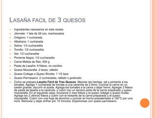 LASAÑA FACIL DE 3 QUESOS
 Ingredientes necesarios en este receta:
 Jitomate: 1 lata de 28 ozs, machacados
 Orégano: 1 cucharada
 Albahaca: 1 cucharada
 Salvia: 1/2 cucharadita
 Tomillo: 1/2 cucharadita
 Sal: 1/2 cucharadita
 Pimienta Negra: 1/2 cucharadita
 Carne Molida de Res: 500 g
 Pasta de Lasaña: 6 fideos, no cocidos
 Queso Mozzarella: 2 tazas, rallado
 Queso Cottage o Queso Ricotta: 1 1/2 taza
 Queso Parmesano: 2 cucharadas, rallado o gratinado
 Como se prepara Lasaña Fácil de Tres Quesos: Mezclar las hierbas, sal y pimienta a los
tomates. Agrega 1 cucharada de tomate a una cacerola de 2 litros. Cocinar la carne en un
sartén grande, escurrir el aceite. Agrega los tomates a la carne y dejar hervir. Agregar 2 fideos
de pasta de lasaña a la cacerola, y cubrir con un tercera parte de la carne preparada y queso
mozzarella. En el siguiente capa, incorpora 2 mas fideos y el queso cottage o queso ricotta.
Agrega los 2 ultimos fideos y cubrir con el restante de la carne preparada y el queso
mozzarella. Cubrir con una hoja de aluminio y cocinar en horno precalentado a 150°C por una
hora. Remover y dejar enfriar por 15 minutos. Espolvorear con queso parmesano.
 