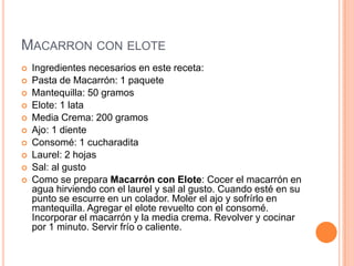 MACARRON CON ELOTE
 Ingredientes necesarios en este receta:
 Pasta de Macarrón: 1 paquete
 Mantequilla: 50 gramos
 Elote: 1 lata
 Media Crema: 200 gramos
 Ajo: 1 diente
 Consomé: 1 cucharadita
 Laurel: 2 hojas
 Sal: al gusto
 Como se prepara Macarrón con Elote: Cocer el macarrón en
agua hirviendo con el laurel y sal al gusto. Cuando esté en su
punto se escurre en un colador. Moler el ajo y sofrírlo en
mantequilla. Agregar el elote revuelto con el consomé.
Incorporar el macarrón y la media crema. Revolver y cocinar
por 1 minuto. Servir frío o caliente.
 