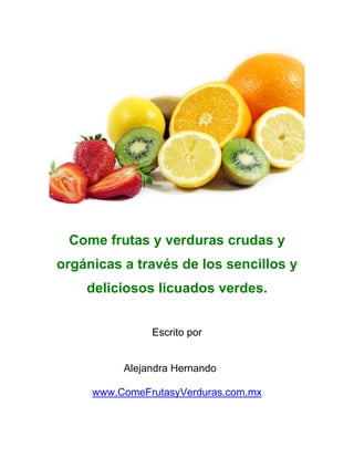 Come frutas y verduras crudas y
orgánicas a través de los sencillos y
    deliciosos licuados verdes.


               Escrito por


          Alejandra Hernando

     www.ComeFrutasyVerduras.com.mx
 