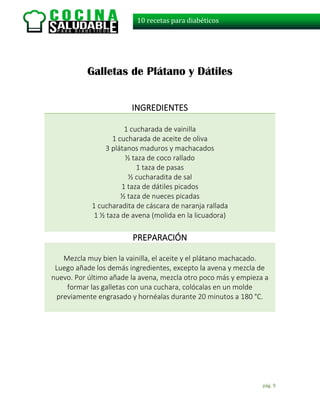 pág. 9
10 recetas para diabéticos
Galletas de Plátano y Dátiles
INGREDIENTES
1 cucharada de vainilla
1 cucharada de aceite de oliva
3 plátanos maduros y machacados
½ taza de coco rallado
1 taza de pasas
½ cucharadita de sal
1 taza de dátiles picados
½ taza de nueces picadas
1 cucharadita de cáscara de naranja rallada
1 ½ taza de avena (molida en la licuadora)
PREPARACIÓN
Mezcla muy bien la vainilla, el aceite y el plátano machacado.
Luego añade los demás ingredientes, excepto la avena y mezcla de
nuevo. Por último añade la avena, mezcla otro poco más y empieza a
formar las galletas con una cuchara, colócalas en un molde
previamente engrasado y hornéalas durante 20 minutos a 180 °C.
 