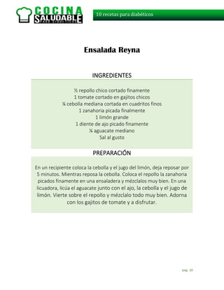 pág. 10
10 recetas para diabéticos
Ensalada Reyna
INGREDIENTES
½ repollo chico cortado finamente
1 tomate cortado en gajitos chicos
¼ cebolla mediana cortada en cuadritos finos
1 zanahoria picada finalmente
1 limón grande
1 diente de ajo picado finamente
¼ aguacate mediano
Sal al gusto
PREPARACIÓN
En un recipiente coloca la cebolla y el jugo del limón, deja reposar por
5 minutos. Mientras reposa la cebolla. Coloca el repollo la zanahoria
picados finamente en una ensaladera y mézclalos muy bien. En una
licuadora, licúa el aguacate junto con el ajo, la cebolla y el jugo de
limón. Vierte sobre el repollo y mézclalo todo muy bien. Adorna
con los gajitos de tomate y a disfrutar.
 