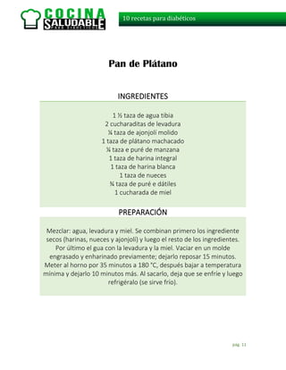 pág. 11
10 recetas para diabéticos
Pan de Plátano
INGREDIENTES
1 ½ taza de agua tibia
2 cucharaditas de levadura
¼ taza de ajonjolí molido
1 taza de plátano machacado
¼ taza e puré de manzana
1 taza de harina integral
1 taza de harina blanca
1 taza de nueces
¾ taza de puré e dátiles
1 cucharada de miel
PREPARACIÓN
Mezclar: agua, levadura y miel. Se combinan primero los ingrediente
secos (harinas, nueces y ajonjolí) y luego el resto de los ingredientes.
Por último el gua con la levadura y la miel. Vaciar en un molde
engrasado y enharinado previamente; dejarlo reposar 15 minutos.
Meter al horno por 35 minutos a 180 °C, después bajar a temperatura
mínima y dejarlo 10 minutos más. Al sacarlo, deja que se enfríe y luego
refrigéralo (se sirve frío).
 