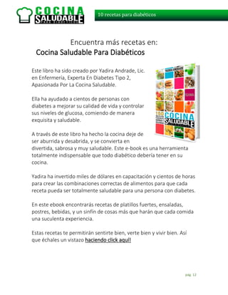 pág. 12
10 recetas para diabéticos
Encuentra más recetas en:
Cocina Saludable Para Diabéticos
Este libro ha sido creado por Yadira Andrade, Lic.
en Enfermería, Experta En Diabetes Tipo 2,
Apasionada Por La Cocina Saludable.
Ella ha ayudado a cientos de personas con
diabetes a mejorar su calidad de vida y controlar
sus niveles de glucosa, comiendo de manera
exquisita y saludable.
A través de este libro ha hecho la cocina deje de
ser aburrida y desabrida, y se convierta en
divertida, sabrosa y muy saludable. Este e-book es una herramienta
totalmente indispensable que todo diabético debería tener en su
cocina.
Yadira ha invertido miles de dólares en capacitación y cientos de horas
para crear las combinaciones correctas de alimentos para que cada
receta pueda ser totalmente saludable para una persona con diabetes.
En este ebook encontrarás recetas de platillos fuertes, ensaladas,
postres, bebidas, y un sinfín de cosas más que harán que cada comida
una suculenta experiencia.
Estas recetas te permitirán sentirte bien, verte bien y vivir bien. Así
que échales un vistazo haciendo click aquí!
 