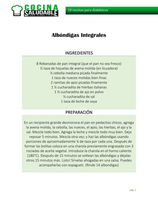 pág. 2
10 recetas para diabéticos
Albóndigas Integrales
INGREDIENTES
8 Rebanadas de pan integral (que el pan no sea fresco)
½ taza de hojuelas de avena molida (en licuadora)
½ cebolla mediana picada finalmente
1 taza de nueces molidas bien finas
2 ramitas de apio picadas finamente
1 ½ cucharadita de hierbas italianas
1 ½ cucharadita de ajo en polvo
½ cucharadita de sal
1 taza de leche de soya
PREPARACIÓN
En un recipiente grande desmorona el pan en pedacitos chicos, agrega
la avena molida, la cebolla, las nueces, el apio, las hierbas, el ajo y la
sal. Mezcle todo bien. Agrega la leche y mezcle todo muy bien. Deja
reposar 5 minutos. Mezcla otra vez; y haz las albóndigas usando
porciones de aproximadamente ¼ de taza por cada una. Después de
formar las bolitas coloca en una charola previamente engrasada con 3
rociadas de aceite vegetal. Introduce la charola en el horno caliente
(180°C). Después de 15 minutos se voltean las albóndigas y déjalas
otros 15 minutos más. Listo! Sírvelas ahogadas en una salsa. Puedes
acompañarlas con espagueti. (Rinde 14 albondigas)
 