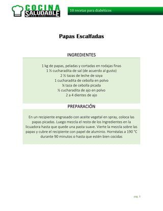 pág. 3
10 recetas para diabéticos
Papas Escalfadas
INGREDIENTES
1 kg de papas, peladas y cortadas en rodajas finas
1 ½ cucharadita de sal (de acuerdo al gusto)
2 ½ tazas de leche de soya
1 cucharadita de cebolla en polvo
¼ taza de cebolla picada
½ cucharadita de ajo en polvo
2 a 4 dientes de ajo
PREPARACIÓN
En un recipiente engrasado con aceite vegetal en spray, coloca las
papas picadas. Luego mezcla el resto de los Ingredientes en la
licuadora hasta que quede una pasta suave. Vierte la mezcla sobre las
papas y cubre el recipiente con papel de aluminio. Hornéalas a 190 °C
durante 90 minutos o hasta que estén bien cocidas
 