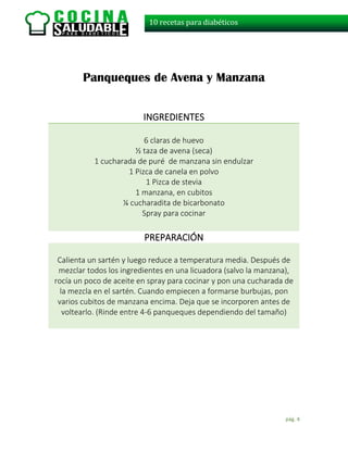 pág. 4
10 recetas para diabéticos
Panqueques de Avena y Manzana
INGREDIENTES
6 claras de huevo
½ taza de avena (seca)
1 cucharada de puré de manzana sin endulzar
1 Pizca de canela en polvo
1 Pizca de stevia
1 manzana, en cubitos
¼ cucharadita de bicarbonato
Spray para cocinar
PREPARACIÓN
Calienta un sartén y luego reduce a temperatura media. Después de
mezclar todos los ingredientes en una licuadora (salvo la manzana),
rocía un poco de aceite en spray para cocinar y pon una cucharada de
la mezcla en el sartén. Cuando empiecen a formarse burbujas, pon
varios cubitos de manzana encima. Deja que se incorporen antes de
voltearlo. (Rinde entre 4-6 panqueques dependiendo del tamaño)
 