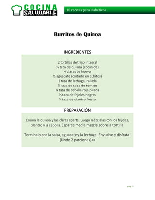 pág. 5
10 recetas para diabéticos
Burritos de Quinoa
INGREDIENTES
2 tortillas de trigo integral
½ taza de quinoa (cocinada)
4 claras de huevo
½ aguacate (cortado en cubitos)
1 taza de lechuga, rallada
½ taza de salsa de tomate
¼ taza de cebolla roja picada
½ taza de frijoles negros
¼ taza de cilantro fresco
PREPARACIÓN
Cocina la quinoa y las claras aparte. Luego mézclalas con los frijoles,
cilantro y la cebolla. Esparce media mezcla sobre la tortilla.
Termínalo con la salsa, aguacate y la lechuga. Envuelve y disfruta!
(Rinde 2 porciones)<<
 