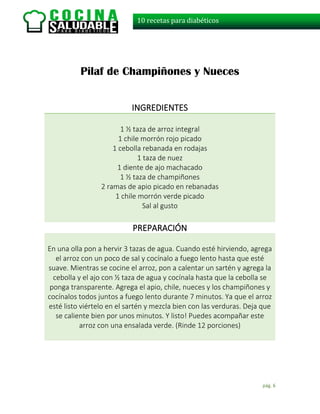 pág. 6
10 recetas para diabéticos
Pilaf de Champiñones y Nueces
INGREDIENTES
1 ½ taza de arroz integral
1 chile morrón rojo picado
1 cebolla rebanada en rodajas
1 taza de nuez
1 diente de ajo machacado
1 ½ taza de champiñones
2 ramas de apio picado en rebanadas
1 chile morrón verde picado
Sal al gusto
PREPARACIÓN
En una olla pon a hervir 3 tazas de agua. Cuando esté hirviendo, agrega
el arroz con un poco de sal y cocínalo a fuego lento hasta que esté
suave. Mientras se cocine el arroz, pon a calentar un sartén y agrega la
cebolla y el ajo con ½ taza de agua y cocínala hasta que la cebolla se
ponga transparente. Agrega el apio, chile, nueces y los champiñones y
cocínalos todos juntos a fuego lento durante 7 minutos. Ya que el arroz
esté listo viértelo en el sartén y mezcla bien con las verduras. Deja que
se caliente bien por unos minutos. Y listo! Puedes acompañar este
arroz con una ensalada verde. (Rinde 12 porciones)
 