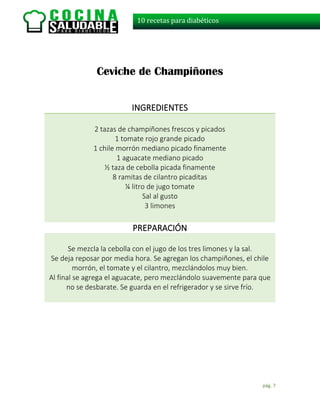 pág. 7
10 recetas para diabéticos
Ceviche de Champiñones
INGREDIENTES
2 tazas de champiñones frescos y picados
1 tomate rojo grande picado
1 chile morrón mediano picado finamente
1 aguacate mediano picado
½ taza de cebolla picada finamente
8 ramitas de cilantro picaditas
¼ litro de jugo tomate
Sal al gusto
3 limones
PREPARACIÓN
Se mezcla la cebolla con el jugo de los tres limones y la sal.
Se deja reposar por media hora. Se agregan los champiñones, el chile
morrón, el tomate y el cilantro, mezclándolos muy bien.
Al final se agrega el aguacate, pero mezclándolo suavemente para que
no se desbarate. Se guarda en el refrigerador y se sirve frío.
 