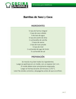 pág. 8
10 recetas para diabéticos
Barritas de Nuez y Coco
INGREDIENTES
½ taza de harina integral
1 taza de coco rallado
¼ de taza de agua
½ taza de aceite de oliva
1 cucharadita de vainilla
2 tazas de avena
1 taza de nuez picada
½ taza de miel
1 cucharada de jugo de limón
½ cucharada de sal
PREPARACIÓN
Se mezcla muy bien todos los ingredientes.
Luego se apelmaza en un molde, con un espesor de 1 cm.
El molde debes estar previamente engrasada.
Luego se hornea durante 20 minutos a 170 °C.
Listo! No olvides cortarlas y despegarlas antes de que se enfríen.
 