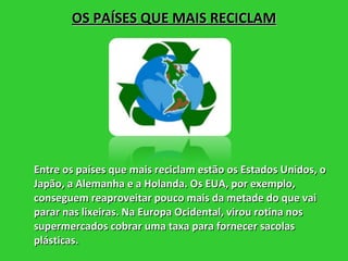 OS PAÍSES QUE MAIS RECICLAM Entre os países que mais reciclam estão os Estados Unidos, o Japão, a Alemanha e a Holanda. Os EUA, por exemplo, conseguem reaproveitar pouco mais da metade do que vai parar nas lixeiras. Na Europa Ocidental, virou rotina nos supermercados cobrar uma taxa para fornecer sacolas plásticas. 