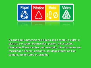 Os principais materiais recicláveis são o metal, o vidro, o plástico e o papel. Dentre eles, porém, há exceções. Lâmpadas fluorescentes, por exemplo, não costumam ser recicladas e devem, portanto, ser depositadas no lixo comum, assim como os espelho   