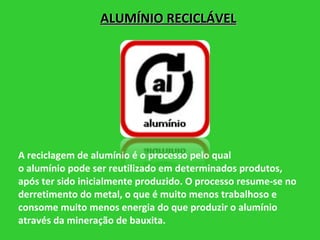 A reciclagem de alumínio é o processo pelo qual o alumínio pode ser reutilizado em determinados produtos, após ter sido inicialmente produzido. O processo resume-se no derretimento do metal, o que é muito menos trabalhoso e consome muito menos energia do que produzir o alumínio através da mineração de bauxita. ALUMÍNIO RECICLÁVEL 