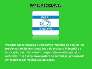 PAPEL RECICLÁVEL Produzir papel reciclado é uma forma moderna de diminuir os problemas ambientais causados pelo processo industrial de fabricação, além de reduzir o desperdício na utilização dos materiais. Essa é uma nova postura na sociedade, preocupada em reaproveitar materiais já utilizados. 