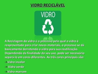 VIDRO RECICLÁVEL A Reciclagem do vidro é o processo pelo qual o vidro é reaproveitado para criar novos materiais, o processo se dá basicamente derretendo o vidro para sua reutilização. Dependendo da finalidade do seu uso, pode ser necessário separá-lo em cores diferentes. As três cores principais são: -> Vidro incolor ->  Vidro verde -> Vidro marrom 