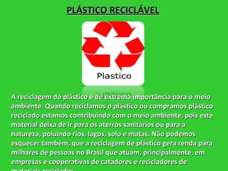 PLÁSTICO RECICLÁVEL A reciclagem do plástico é de extrema importância para o meio ambiente. Quando reciclamos o plástico ou compramos plástico reciclado estamos contribuindo com o meio ambiente, pois este material deixa de ir para os aterros sanitários ou para a natureza, poluindo rios, lagos, solo e matas. Não podemos esquecer também, que a reciclagem de plástico gera renda para milhares de pessoas no Brasil que atuam, principalmente, em empresas e cooperativas de catadores e recicladores de materiais reciclados.  