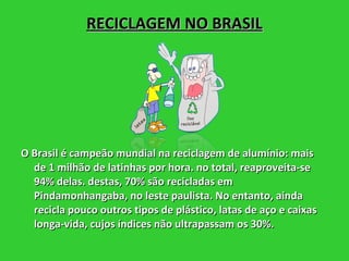 RECICLAGEM NO BRASIL O Brasil é campeão mundial na reciclagem de alumínio: mais de 1 milhão de latinhas por hora. no total, reaproveita-se 94% delas. destas, 70% são recicladas em Pindamonhangaba, no leste paulista. No entanto, ainda recicla pouco outros tipos de plástico, latas de aço e caixas longa-vida, cujos índices não ultrapassam os 30%.  