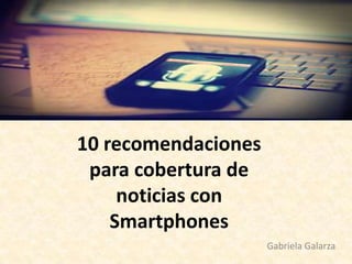 10 recomendaciones
para cobertura de
noticias con
Smartphones
Gabriela Galarza
 