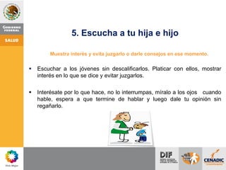 5. Escucha a tu hija e hijo
Muestra interés y evita juzgarlo o darle consejos en ese momento.
 Escuchar a los jóvenes sin descalificarlos. Platicar con ellos, mostrar
interés en lo que se dice y evitar juzgarlos.
 Interésate por lo que hace, no lo interrumpas, míralo a los ojos cuando
hable, espera a que termine de hablar y luego dale tu opinión sin
regañarlo.
 