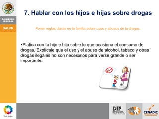 7. Hablar con los hijos e hijas sobre drogas
Poner reglas claras en la familia sobre usos y abusos de la drogas.
Platica con tu hijo e hija sobre lo que ocasiona el consumo de
drogas. Explícale que el uso y el abuso de alcohol, tabaco y otras
drogas ilegales no son necesarios para verse grande o ser
importante.
 