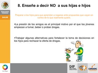 8. Enseñe a decir NO a sus hijas e hijos
Preparar a los hijos para que aprendan a negarse ante propuestas que vayan en
contra de lo que realmente quiere.
La presión de los amigos es el principal motivo por el que los jóvenes
empiezan a fumar, beber o probar drogas.
Trabajar algunas alternativas para fortalecer la toma de decisiones en
los hijos para rechazar la oferta de drogas.
 