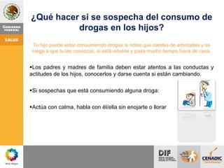 ¿Qué hacer si se sospecha del consumo de
drogas en los hijos?
Tu hijo puede estar consumiendo drogas si notas que cambia de amistades y se
niega a que tu las conozcas, si está rebelde y pasa mucho tiempo fuera de casa.
Los padres y madres de familia deben estar atentos a las conductas y
actitudes de los hijos, conocerlos y darse cuenta si están cambiando.
Si sospechas que está consumiendo alguna droga:
Actúa con calma, habla con él/ella sin enojarte o llorar
 