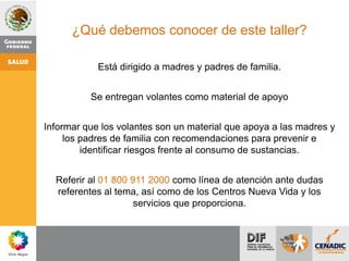¿Qué debemos conocer de este taller?
Está dirigido a madres y padres de familia.
Se entregan volantes como material de apoyo
Informar que los volantes son un material que apoya a las madres y
los padres de familia con recomendaciones para prevenir e
identificar riesgos frente al consumo de sustancias.
Referir al 01 800 911 2000 como línea de atención ante dudas
referentes al tema, así como de los Centros Nueva Vida y los
servicios que proporciona.
 