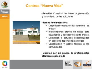 Función: Coordinar las tareas de prevención
y tratamiento de las adicciones
Tareas fundamentales:
 Diagnóstico oportuno del consumo de
drogas
 Intervenciones breves en casos para
usuarios/as y abusadores/as de drogas
 Derivación a servicios especializados
en casos de dependencia a drogas
 Capacitación y apoyo técnico a las
comunidades
Cuentan con un equipo de profesionales
altamente capacitado
Centros “Nueva Vida”
 