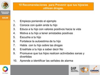 1. Empieza poniendo el ejemplo
2. Conoce con quién anda tu hijo
3. Educa a tu hijo con valores positivos hacia la vida
4. Motiva a tu hijo a tener amistades positivas
5. Escucha a tu hijo
6. Fortalece la autoestima de tu hijo
7. Habla con tu hijo sobre las drogas
8. Enséñale a tu hijo a saber decir No
9. Promueve que tus hijos realicen actividades sanas y
divertidas
10. Aprende a identificar las señales de alarma
10 Recomendaciones para Prevenir que tus hijos/as
utilicen drogas.
 