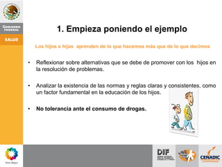 1. Empieza poniendo el ejemplo
Los hijos e hijas aprenden de lo que hacemos más que de lo que decimos
• Reflexionar sobre alternativas que se debe de promover con los hijos en
la resolución de problemas.
• Analizar la existencia de las normas y reglas claras y consistentes, como
un factor fundamental en la educación de los hijos.
• No tolerancia ante el consumo de drogas.
 