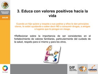 3. Educa con valores positivos hacía la
vida
Cuando un hijo quiere y respeta a sus padres y ellos le dan principios
claros, lo están ayudando a saber decir NO a consumir drogas, a amigos
o lugares que lo pongan en riesgo.
Reflexionar sobre la importancia de ser consistentes en el
fortalecimiento de valores familiares, particularmente del cuidado de
la salud, respeto para sí mismo y para los otros.
 