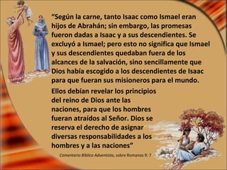 “ Según la carne, tanto Isaac como Ismael eran hijos de Abrahán; sin embargo, las promesas fueron dadas a Isaac y a sus descendientes. Se excluyó a Ismael; pero esto no significa que Ismael y sus descendientes quedaban fuera de los alcances de la salvación, sino sencillamente que Dios había escogido a los descendientes de Isaac para que fueran sus misioneros para el mundo. Comentario Bíblico Adventista , sobre Romanos 9: 7 Ellos debían revelar los principios del reino de Dios ante las naciones, para que los hombres fueran atraídos al Señor. Dios se reserva el derecho de asignar diversas responsabilidades a los hombres y a las naciones” 